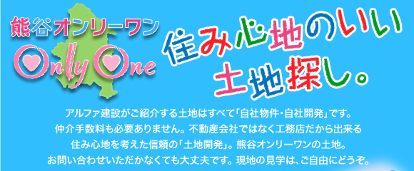 熊谷オンリーワン　住み心地のいい土地探し　アルファ建設がご紹介する土地はすべて「自社物件・自社開発」です。
仲介手数料も必要ありません。 不動産会社ではなく工務店だからできる住み心地を考えた信頼の「土地開発」。 熊谷オンリーワンの土地。お問い合わせいただかなくても大丈夫です。 現地の見学は、ご自由にどうぞ。